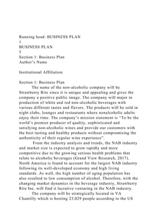 Running head: BUSINESS PLAN
1
BUSINESS PLAN
5
Section 1: Business Plan
Author’s Name
Institutional Affiliation
Section 1: Business Plan
The name of the non-alcoholic company will be
Strawberry Rite since it is unique and appealing and gives the
company a positive public image. The company will major in
production of white and red non-alcoholic beverages with
various different tastes and flavors. The products will be sold in
night clubs, lounges and restaurants where nonalcoholic adults
enjoy their time. The company’s mission statement is “To be the
world’s premier producer of quality, sophisticated and
satisfying non-alcoholic wines and provide our customers with
the best tasting and healthy products without compromising the
authenticity of their regular wine experience”.
From the industry analysis and trends, the NAB industry
and market size is expected to grow rapidly and more
competitive due to the growing serious health problems that
relate to alcoholic beverages (Grand View Research, 2017).
North America is found to account for the largest NAB industry
following its well-developed economy and high living
standards. As well, the high number of aging population has
also resulted to low consumption of alcohol. Therefore, with the
changing market dynamics in the beverage industry, Strawberry
Rite Inc. will find it lucrative venturing in the NAB industry.
The company will be strategically located in VA
Chantilly which is hosting 23,029 people according to the US
 