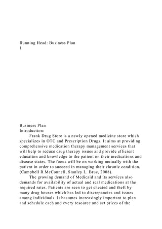 Running Head: Business Plan
1
Business Plan
Introduction:
Frank Drug Store is a newly opened medicine store which
specializes in OTC and Prescription Drugs. It aims at providing
comprehensive medication therapy management services that
will help to reduce drug therapy issues and provide efficient
education and knowledge to the patient on their medications and
disease states. The focus will be on working mutually with the
patient in order to succeed in managing their chronic condition.
(Campbell R.McConnell, Stanley L. Brue, 2008).
The growing demand of Medicaid and its services also
demands for availability of actual and real medications at the
required rates. Patients are seen to get cheated and theft by
many drug houses which has led to discrepancies and issues
among individuals. It becomes increasingly important to plan
and schedule each and every resource and set prices of the
 