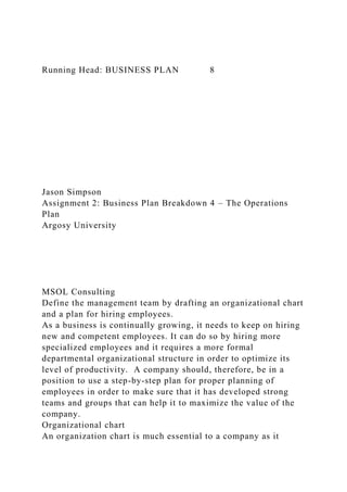 Running Head: BUSINESS PLAN 8
Jason Simpson
Assignment 2: Business Plan Breakdown 4 – The Operations
Plan
Argosy University
MSOL Consulting
Define the management team by drafting an organizational chart
and a plan for hiring employees.
As a business is continually growing, it needs to keep on hiring
new and competent employees. It can do so by hiring more
specialized employees and it requires a more formal
departmental organizational structure in order to optimize its
level of productivity. A company should, therefore, be in a
position to use a step-by-step plan for proper planning of
employees in order to make sure that it has developed strong
teams and groups that can help it to maximize the value of the
company.
Organizational chart
An organization chart is much essential to a company as it
 