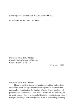 Running head: BUSINESS PLAN: EBD MODEL 1
BUSINESS PLAN: EBD MODEL 8
Business Plan: EBD Model
Chamberlain College of Nursing
Course Number: NR533
February, 2020
Business Plan: EBD Model
There is evident improved decision-making and patient
education when using EBD model compared to conventional
approaches in reducing the burden of pain through enhanced
professional interactions. The model promotes the building of
an environment that is a powerful force in inpatient care since it
brings efficiency. This assignment aims at enhancing learning
 