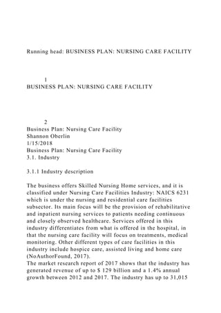 Running head: BUSINESS PLAN: NURSING CARE FACILITY
1
BUSINESS PLAN: NURSING CARE FACILITY
2
Business Plan: Nursing Care Facility
Shannon Oberlin
1/15/2018
Business Plan: Nursing Care Facility
3.1. Industry
3.1.1 Industry description
The business offers Skilled Nursing Home services, and it is
classified under Nursing Care Facilities Industry: NAICS 6231
which is under the nursing and residential care facilities
subsector. Its main focus will be the provision of rehabilitative
and inpatient nursing services to patients needing continuous
and closely observed healthcare. Services offered in this
industry differentiates from what is offered in the hospital, in
that the nursing care facility will focus on treatments, medical
monitoring. Other different types of care facilities in this
industry include hospice care, assisted living and home care
(NoAuthorFound, 2017).
The market research report of 2017 shows that the industry has
generated revenue of up to $ 129 billion and a 1.4% annual
growth between 2012 and 2017. The industry has up to 31,015
 