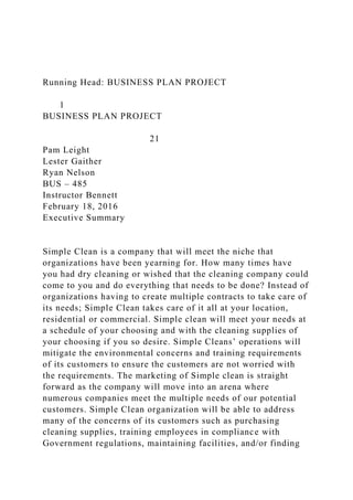 Running Head: BUSINESS PLAN PROJECT
1
BUSINESS PLAN PROJECT
21
Pam Leight
Lester Gaither
Ryan Nelson
BUS – 485
Instructor Bennett
February 18, 2016
Executive Summary
Simple Clean is a company that will meet the niche that
organizations have been yearning for. How many times have
you had dry cleaning or wished that the cleaning company could
come to you and do everything that needs to be done? Instead of
organizations having to create multiple contracts to take care of
its needs; Simple Clean takes care of it all at your location,
residential or commercial. Simple clean will meet your needs at
a schedule of your choosing and with the cleaning supplies of
your choosing if you so desire. Simple Cleans’ operations will
mitigate the environmental concerns and training requirements
of its customers to ensure the customers are not worried with
the requirements. The marketing of Simple clean is straight
forward as the company will move into an arena where
numerous companies meet the multiple needs of our potential
customers. Simple Clean organization will be able to address
many of the concerns of its customers such as purchasing
cleaning supplies, training employees in compliance with
Government regulations, maintaining facilities, and/or finding
 