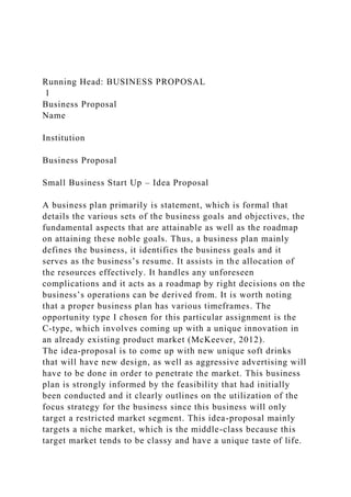 Running Head: BUSINESS PROPOSAL
1
Business Proposal
Name
Institution
Business Proposal
Small Business Start Up – Idea Proposal
A business plan primarily is statement, which is formal that
details the various sets of the business goals and objectives, the
fundamental aspects that are attainable as well as the roadmap
on attaining these noble goals. Thus, a business plan mainly
defines the business, it identifies the business goals and it
serves as the business’s resume. It assists in the allocation of
the resources effectively. It handles any unforeseen
complications and it acts as a roadmap by right decisions on the
business’s operations can be derived from. It is worth noting
that a proper business plan has various timeframes. The
opportunity type I chosen for this particular assignment is the
C-type, which involves coming up with a unique innovation in
an already existing product market (McKeever, 2012).
The idea-proposal is to come up with new unique soft drinks
that will have new design, as well as aggressive advertising will
have to be done in order to penetrate the market. This business
plan is strongly informed by the feasibility that had initially
been conducted and it clearly outlines on the utilization of the
focus strategy for the business since this business will only
target a restricted market segment. This idea-proposal mainly
targets a niche market, which is the middle-class because this
target market tends to be classy and have a unique taste of life.
 