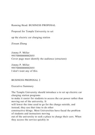 Running Head: BUSINESS PROPOSAL
Proposal for Temple University to set
up the electric car charging station
Zixuan Zhang
Jimmy P. Miller
99570000000002055
Cover page must identify the audience (structure)
Jimmy P. Miller
99570000000002055
I don't want any of this.
BUSINESS PROPOSAL 2
Executive Summary
The Temple University should introduce a to set up electric car
charging station programs
to make it easier for students to access the car power rather than
moving out of the university. It
will lower the time used to go for the charge outside, and
instead, they use that time to do other
constructive things. Most Universities have faced the problem
of students and instructors moving
out of the university to seek a place to charge their cars. When
they access the service quickly in
 