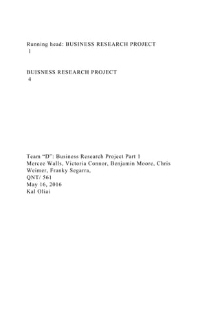 Running head: BUSINESS RESEARCH PROJECT
1
BUISNESS RESEARCH PROJECT
4
Team “D”: Business Research Project Part 1
Mercee Walls, Victoria Connor, Benjamin Moore, Chris
Weimer, Franky Segarra,
QNT/ 561
May 16, 2016
Kal Oliai
 