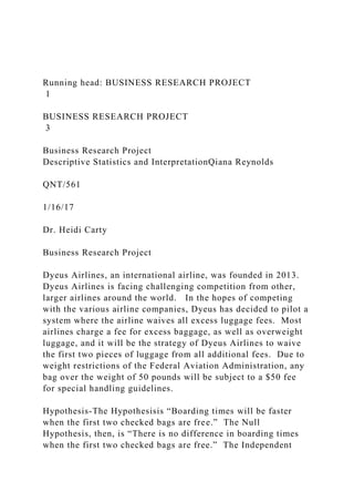 Running head: BUSINESS RESEARCH PROJECT
1
BUSINESS RESEARCH PROJECT
3
Business Research Project
Descriptive Statistics and InterpretationQiana Reynolds
QNT/561
1/16/17
Dr. Heidi Carty
Business Research Project
Dyeus Airlines, an international airline, was founded in 2013.
Dyeus Airlines is facing challenging competition from other,
larger airlines around the world. In the hopes of competing
with the various airline companies, Dyeus has decided to pilot a
system where the airline waives all excess luggage fees. Most
airlines charge a fee for excess baggage, as well as overweight
luggage, and it will be the strategy of Dyeus Airlines to waive
the first two pieces of luggage from all additional fees. Due to
weight restrictions of the Federal Aviation Administration, any
bag over the weight of 50 pounds will be subject to a $50 fee
for special handling guidelines.
Hypothesis-The Hypothesisis “Boarding times will be faster
when the first two checked bags are free.” The Null
Hypothesis, then, is “There is no difference in boarding times
when the first two checked bags are free.” The Independent
 