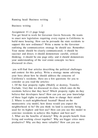 Running head: Business writing 2
Business writing 2
Assignment #1 (1 page long)
You get hired to work for Governor Gavin Newsom. He wants
to enact new legislation requiring every region in California to
build more housing. How can he persuade the state residents to
support this new ordinance? Write a memo to the Governor
outlining the communication strategy he should use. Remember:
Your memo should be clearly communicated; it should be
succinct and direct; it should demonstrate careful, critical
thinking; it should be one page only; and it should demonstrate
your understanding of the real estate concepts we have
discussed in class.
you will find four articles describing the political challenges
and context for this policy. Write a strategy memo advising
your boss about how he should address the concerns of
California’s residents. Here are a few questions for you to
consider as you read the articles:
1. Of the four property rights (Modify or destroy, Transfer,
Exclude, Use) that we discussed in class, which ones do the
residents believe that they have? Which property rights do they
believe that developers have? How can you use your knowledge
of these legal rights to persuade them to change their minds?
2. Where is each neighborhood located? Based on the
monocentric city model, how dense would you expect the
neighborhood to be? Do you think its land is currently being
used for its highest and best use? How can you use this model to
convince residents to achieve this highest and best use?
3. What are the benefits of density? Why do people benefit from
living and working closer together? Why are bigger cities more
productive? Why are they more valuable? How can you use
 