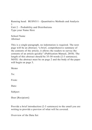 Running head: BUSN311 - Quantitative Methods and Analysis
1
Unit 2 – Probability and Distributions
Type your Name Here
School Name
Abstract
This is a single paragraph, no indentation is required. The next
page will be an abstract; “a brief, comprehensive summary of
the contents of the article; it allows the readers to survey the
contents of an article quickly” (Publication Manual, 2010). The
length of this abstract should be 35-50 words (2-3 sentences).
NOTE: the abstract must be on page 2 and the body of the paper
will begin on page 3.
Memo
To:
From:
Date:
Subject:
Dear [Recipient]:
Provide a brief introduction (2-3 sentences) to the email you are
writing to provide a preview of what will be covered.
Overview of the Data Set
 