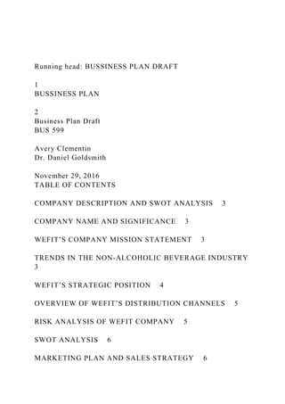 Running head: BUSSINESS PLAN DRAFT
1
BUSSINESS PLAN
2
Business Plan Draft
BUS 599
Avery Clementin
Dr. Daniel Goldsmith
November 29, 2016
TABLE OF CONTENTS
COMPANY DESCRIPTION AND SWOT ANALYSIS 3
COMPANY NAME AND SIGNIFICANCE 3
WEFIT’S COMPANY MISSION STATEMENT 3
TRENDS IN THE NON-ALCOHOLIC BEVERAGE INDUSTRY
3
WEFIT’S STRATEGIC POSITION 4
OVERVIEW OF WEFIT’S DISTRIBUTION CHANNELS 5
RISK ANALYSIS OF WEFIT COMPANY 5
SWOT ANALYSIS 6
MARKETING PLAN AND SALES STRATEGY 6
 