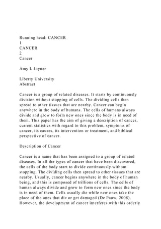 Running head: CANCER
1
CANCER
2
Cancer
Amy L Joyner
Liberty University
Abstract
Cancer is a group of related diseases. It starts by continuously
division without stopping of cells. The dividing cells then
spread to other tissues that are nearby. Cancer can begin
anywhere in the body of humans. The cells of humans always
divide and grow to form new ones since the body is in need of
them. This paper has the aim of giving a description of cancer,
current statistics with regard to this problem, symptoms of
cancer, its causes, its intervention or treatment, and biblical
perspective of cancer.
Description of Cancer
Cancer is a name that has been assigned to a group of related
diseases. In all the types of cancer that have been discovered,
the cells of the body start to divide continuously without
stopping. The dividing cells then spread to other tissues that are
nearby. Usually, cancer begins anywhere in the body of human
being, and this is composed of trillions of cells. The cells of
human always divide and grow to form new ones since the body
is in need of them. Cells usually die while new ones take the
place of the ones that die or get damaged (De Pauw, 2008).
However, the development of cancer interferes with this orderly
 