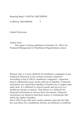 Running Head: CAPITAL DECISIONS
CAPITAL DECISIONS 5
Capital Decisions
Author Note
This paper is being submitted on October 25, 2016, for
Financial Management of Healthcare Organizations course
Discuss why is it more difficult for healthcare companies to get
expansion financing in the current economic situation?
According to Steve (2013), healthcare companies’ expansion
may be inhibited by poor results and are of liquidity. Financial
institutions are afraid that liquidity of health care is tighter than
other firm. It is difficult to convert goods and services in a
healthcare facility to money. That means it is difficult for
financial institutions to recover their investment. Financial
institutions are afraid to lend their money to institutions that
which has tighter liquidity.
Steve (2013) says that poor results emanate from the fact that
the cash flows for a healthcare facility are difficult to establish.
 