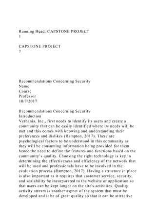 Running Head: CAPSTONE PROJECT
1
CAPSTONE PROJECT
7
Recommendations Concerning Security
Name
Course
Professor
10/7/2017
Recommendations Concerning Security
Introduction
Verbania, Inc., first needs to identify its users and create a
community that can be easily identified where its needs will be
met and this comes with knowing and understanding their
preferences and dislikes (Rampton, 2017). There are
psychological factors to be understood in this community as
they will be consuming information being provided for them
hence the need to define the features and functions based on the
community’s quality. Choosing the right technology is key in
determining the effectiveness and efficiency of the network that
will be used and professionals have to be involved in the
evaluation process (Rampton, 2017). Having a structure in place
is also important as it requires that customer service, security,
and scalability be incorporated to the website or application so
that users can be kept longer on the site's activities. Quality
activity stream is another aspect of the system that must be
developed and it be of great quality so that it can be attractive
 