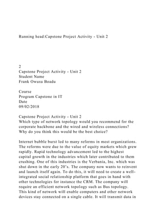 Running head:Capstone Project Activity - Unit 2
2
Capstone Project Activity - Unit 2
Student Name
Frank Owusu Boadu
Course
Program Capstone in IT
Date
09/02/2018
Capstone Project Activity - Unit 2
Which type of network topology would you recommend for the
corporate backbone and the wired and wireless connections?
Why do you think this would be the best choice?
Internet bubble burst led to many reforms in most organizations.
The reforms were due to the value of equity markets which grew
rapidly. Rapid technology advancement led to the highest
capital growth in the industries which later contributed to them
crushing. One of this industries is the Verbania, Inc. which was
shut down in the early 20’s. The company now wants to reinvent
and launch itself again. To do this, it will need to create a well-
integrated social relationship platform that goes in hand with
other technologies for instance the CRM. The company will
require an efficient network topology such as Bus topology.
This kind of network will enable computers and other network
devices stay connected on a single cable. It will transmit data in
 