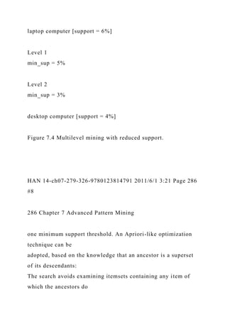 laptop computer [support = 6%]
Level 1
min_sup = 5%
Level 2
min_sup = 3%
desktop computer [support = 4%]
Figure 7.4 Multilevel mining with reduced support.
HAN 14-ch07-279-326-9780123814791 2011/6/1 3:21 Page 286
#8
286 Chapter 7 Advanced Pattern Mining
one minimum support threshold. An Apriori-like optimization
technique can be
adopted, based on the knowledge that an ancestor is a superset
of its descendants:
The search avoids examining itemsets containing any item of
which the ancestors do
 