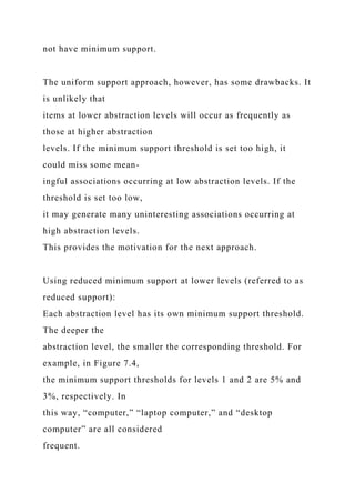 not have minimum support.
The uniform support approach, however, has some drawbacks. It
is unlikely that
items at lower abstraction levels will occur as frequently as
those at higher abstraction
levels. If the minimum support threshold is set too high, it
could miss some mean-
ingful associations occurring at low abstraction levels. If the
threshold is set too low,
it may generate many uninteresting associations occurring at
high abstraction levels.
This provides the motivation for the next approach.
Using reduced minimum support at lower levels (referred to as
reduced support):
Each abstraction level has its own minimum support threshold.
The deeper the
abstraction level, the smaller the corresponding threshold. For
example, in Figure 7.4,
the minimum support thresholds for levels 1 and 2 are 5% and
3%, respectively. In
this way, “computer,” “laptop computer,” and “desktop
computer” are all considered
frequent.
 