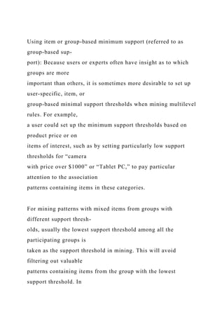 Using item or group-based minimum support (referred to as
group-based sup-
port): Because users or experts often have insight as to which
groups are more
important than others, it is sometimes more desirable to set up
user-specific, item, or
group-based minimal support thresholds when mining multilevel
rules. For example,
a user could set up the minimum support thresholds based on
product price or on
items of interest, such as by setting particularly low support
thresholds for “camera
with price over $1000” or “Tablet PC,” to pay particular
attention to the association
patterns containing items in these categories.
For mining patterns with mixed items from groups with
different support thresh-
olds, usually the lowest support threshold among all the
participating groups is
taken as the support threshold in mining. This will avoid
filtering out valuable
patterns containing items from the group with the lowest
support threshold. In
 