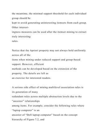 the meantime, the minimal support threshold for each individual
group should be
kept to avoid generating uninteresting itemsets from each group.
Other interest-
ingness measures can be used after the itemset mining to extract
truly interesting
rules.
Notice that the Apriori property may not always hold uniformly
across all of the
items when mining under reduced support and group-based
support. However, efficient
methods can be developed based on the extension of the
property. The details are left as
an exercise for interested readers.
A serious side effect of mining multilevel association rules is
its generation of many
redundant rules across multiple abstraction levels due to the
“ancestor” relationships
among items. For example, consider the following rules where
“laptop computer” is an
ancestor of “Dell laptop computer” based on the concept
hierarchy of Figure 7.2, and
 