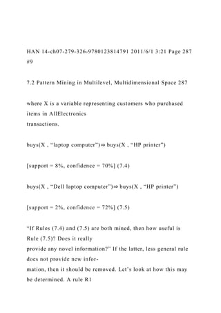 HAN 14-ch07-279-326-9780123814791 2011/6/1 3:21 Page 287
#9
7.2 Pattern Mining in Multilevel, Multidimensional Space 287
where X is a variable representing customers who purchased
items in AllElectronics
transactions.
buys(X , “laptop computer”)⇒ buys(X , “HP printer”)
[support = 8%, confidence = 70%] (7.4)
buys(X , “Dell laptop computer”)⇒ buys(X , “HP printer”)
[support = 2%, confidence = 72%] (7.5)
“If Rules (7.4) and (7.5) are both mined, then how useful is
Rule (7.5)? Does it really
provide any novel information?” If the latter, less general rule
does not provide new infor-
mation, then it should be removed. Let’s look at how this may
be determined. A rule R1
 