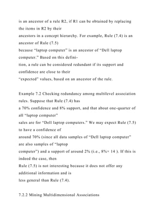 is an ancestor of a rule R2, if R1 can be obtained by replacing
the items in R2 by their
ancestors in a concept hierarchy. For example, Rule (7.4) is an
ancestor of Rule (7.5)
because “laptop computer” is an ancestor of “Dell laptop
computer.” Based on this defini-
tion, a rule can be considered redundant if its support and
confidence are close to their
“expected” values, based on an ancestor of the rule.
Example 7.2 Checking redundancy among multilevel association
rules. Suppose that Rule (7.4) has
a 70% confidence and 8% support, and that about one-quarter of
all “laptop computer”
sales are for “Dell laptop computers.” We may expect Rule (7.5)
to have a confidence of
around 70% (since all data samples of “Dell laptop computer”
are also samples of “laptop
computer”) and a support of around 2% (i.e., 8%× 14 ). If this is
indeed the case, then
Rule (7.5) is not interesting because it does not offer any
additional information and is
less general than Rule (7.4).
7.2.2 Mining Multidimensional Associations
 