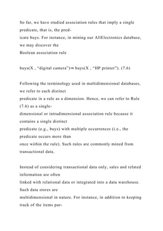 So far, we have studied association rules that imply a single
predicate, that is, the pred-
icate buys. For instance, in mining our AllElectronics database,
we may discover the
Boolean association rule
buys(X , “digital camera”)⇒ buys(X , “HP printer”). (7.6)
Following the terminology used in multidimensional databases,
we refer to each distinct
predicate in a rule as a dimension. Hence, we can refer to Rule
(7.6) as a single-
dimensional or intradimensional association rule because it
contains a single distinct
predicate (e.g., buys) with multiple occurrences (i.e., the
predicate occurs more than
once within the rule). Such rules are commonly mined from
transactional data.
Instead of considering transactional data only, sales and related
information are often
linked with relational data or integrated into a data warehouse.
Such data stores are
multidimensional in nature. For instance, in addition to keeping
track of the items pur-
 