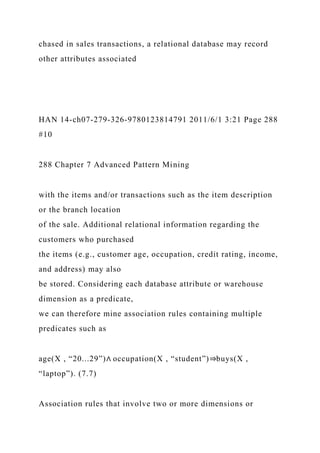 chased in sales transactions, a relational database may record
other attributes associated
HAN 14-ch07-279-326-9780123814791 2011/6/1 3:21 Page 288
#10
288 Chapter 7 Advanced Pattern Mining
with the items and/or transactions such as the item description
or the branch location
of the sale. Additional relational information regarding the
customers who purchased
the items (e.g., customer age, occupation, credit rating, income,
and address) may also
be stored. Considering each database attribute or warehouse
dimension as a predicate,
we can therefore mine association rules containing multiple
predicates such as
age(X , “20...29”)∧ occupation(X , “student”)⇒buys(X ,
“laptop”). (7.7)
Association rules that involve two or more dimensions or
 