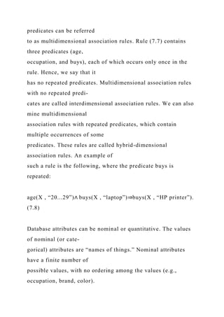 predicates can be referred
to as multidimensional association rules. Rule (7.7) contains
three predicates (age,
occupation, and buys), each of which occurs only once in the
rule. Hence, we say that it
has no repeated predicates. Multidimensional association rules
with no repeated predi-
cates are called interdimensional association rules. We can also
mine multidimensional
association rules with repeated predicates, which contain
multiple occurrences of some
predicates. These rules are called hybrid-dimensional
association rules. An example of
such a rule is the following, where the predicate buys is
repeated:
age(X , “20...29”)∧ buys(X , “laptop”)⇒buys(X , “HP printer”).
(7.8)
Database attributes can be nominal or quantitative. The values
of nominal (or cate-
gorical) attributes are “names of things.” Nominal attributes
have a finite number of
possible values, with no ordering among the values (e.g.,
occupation, brand, color).
 