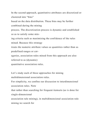 In the second approach, quantitative attributes are discretized or
clustered into “bins”
based on the data distribution. These bins may be further
combined during the mining
process. The discretization process is dynamic and established
so as to satisfy some min-
ing criteria such as maximizing the confidence of the rules
mined. Because this strategy
treats the numeric attribute values as quantities rather than as
predefined ranges or cat-
egories, association rules mined from this approach are also
referred to as (dynamic)
quantitative association rules.
Let’s study each of these approaches for mining
multidimensional association rules.
For simplicity, we confine our discussion to interdimensional
association rules. Note
that rather than searching for frequent itemsets (as is done for
single-dimensional
association rule mining), in multidimensional association rule
mining we search for
 