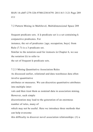 HAN 14-ch07-279-326-9780123814791 2011/6/1 3:21 Page 289
#11
7.2 Pattern Mining in Multilevel, Multidimensional Space 289
frequent predicate sets. A k-predicate set is a set containing k
conjunctive predicates. For
instance, the set of predicates {age, occupation, buys} from
Rule (7.7) is a 3-predicate set.
Similar to the notation used for itemsets in Chapter 6, we use
the notation Lk to refer to
the set of frequent k-predicate sets.
7.2.3 Mining Quantitative Association Rules
As discussed earlier, relational and data warehouse data often
involve quantitative
attributes or measures. We can discretize quantitative attributes
into multiple inter-
vals and then treat them as nominal data in association mining.
However, such simple
discretization may lead to the generation of an enormous
number of rules, many of
which may not be useful. Here we introduce three methods that
can help overcome
this difficulty to discover novel association relationships: (1) a
 