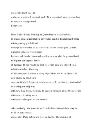 data cube method, (2)
a clustering-based method, and (3) a statistical analysis method
to uncover exceptional
behaviors.
Data Cube–Based Mining of Quantitative Associations
In many cases quantitative attributes can be discretized before
mining using predefined
concept hierarchies or data discretization techniques, where
numeric values are replaced
by interval labels. Nominal attributes may also be generalized
to higher conceptual levels
if desired. If the resulting task-relevant data are stored in a
relational table, then any
of the frequent itemset mining algorithms we have discussed
can easily be modified
so as to find all frequent predicate sets. In particular, instead of
searching on only one
attribute like buys, we need to search through all of the relevant
attributes, treating each
attribute–value pair as an itemset.
Alternatively, the transformed multidimensional data may be
used to construct a
data cube. Data cubes are well suited for the mining of
 