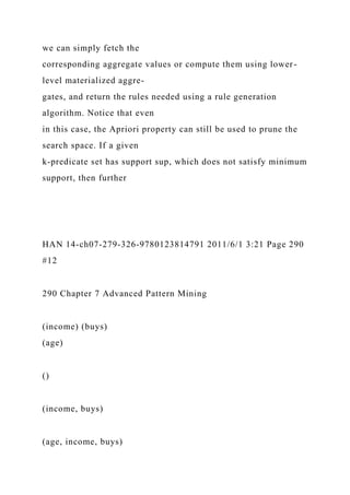we can simply fetch the
corresponding aggregate values or compute them using lower-
level materialized aggre-
gates, and return the rules needed using a rule generation
algorithm. Notice that even
in this case, the Apriori property can still be used to prune the
search space. If a given
k-predicate set has support sup, which does not satisfy minimum
support, then further
HAN 14-ch07-279-326-9780123814791 2011/6/1 3:21 Page 290
#12
290 Chapter 7 Advanced Pattern Mining
(income) (buys)
(age)
()
(income, buys)
(age, income, buys)
 