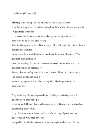 condition (Chapter 5).
Mining Clustering-Based Quantitative Associations
Besides using discretization-based or data cube–based data sets
to generate quantita-
tive association rules, we can also generate quantitative
association rules by clustering
data in the quantitative dimensions. (Recall that objects within a
cluster are similar
to one another and dissimilar to those in other clusters.) The
general assumption is
that interesting frequent patterns or association rules are in
general found at relatively
dense clusters of quantitative attributes. Here, we describe a
top-down approach and a
bottom-up approach to clustering that finds quantitative
associations.
A typical top-down approach for finding clustering-based
quantitative frequent pat-
terns is as follows. For each quantitative dimension, a standard
clustering algorithm
(e.g., k-means or a density-based clustering algorithm, as
described in Chapter 10) can
be applied to find clusters in this dimension that satisfy the
 