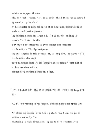 minimum support thresh-
old. For each cluster, we then examine the 2-D spaces generated
by combining the cluster
with a cluster or nominal value of another dimension to see if
such a combination passes
the minimum support threshold. If it does, we continue to
search for clusters in this
2-D region and progress to even higher-dimensional
combinations. The Apriori prun-
ing still applies in this process: If, at any point, the support of a
combination does not
have minimum support, its further partitioning or combination
with other dimensions
cannot have minimum support either.
HAN 14-ch07-279-326-9780123814791 2011/6/1 3:21 Page 291
#13
7.2 Pattern Mining in Multilevel, Multidimensional Space 291
A bottom-up approach for finding clustering-based frequent
patterns works by first
clustering in high-dimensional space to form clusters with
 