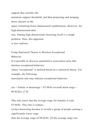 support that satisfies the
minimum support threshold, and then projecting and merging
those clusters in the
space containing fewer dimensional combinations. However, for
high-dimensional data
sets, finding high-dimensional clustering itself is a tough
problem. Thus, this approach
is less realistic.
Using Statistical Theory to Disclose Exceptional
Behavior
It is possible to discover quantitative association rules that
disclose exceptional behavior,
where “exceptional” is defined based on a statistical theory. For
example, the following
association rule may indicate exceptional behavior:
sex = female ⇒ meanwage = $7.90/hr (overall mean wage =
$9.02/hr). (7.9)
This rule states that the average wage for females is only
$7.90/hr. This rule is (subjec-
tively) interesting because it reveals a group of people earning a
significantly lower wage
than the average wage of $9.02/hr. (If the average wage was
 