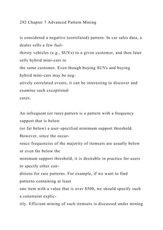 292 Chapter 7 Advanced Pattern Mining
is considered a negative (correlated) pattern. In car sales data, a
dealer sells a few fuel-
thirsty vehicles (e.g., SUVs) to a given customer, and then later
sells hybrid mini-cars to
the same customer. Even though buying SUVs and buying
hybrid mini-cars may be neg-
atively correlated events, it can be interesting to discover and
examine such exceptional
cases.
An infrequent (or rare) pattern is a pattern with a frequency
support that is below
(or far below) a user-specified minimum support threshold.
However, since the occur-
rence frequencies of the majority of itemsets are usually below
or even far below the
minimum support threshold, it is desirable in practice for users
to specify other con-
ditions for rare patterns. For example, if we want to find
patterns containing at least
one item with a value that is over $500, we should specify such
a constraint explic-
itly. Efficient mining of such itemsets is discussed under mining
 