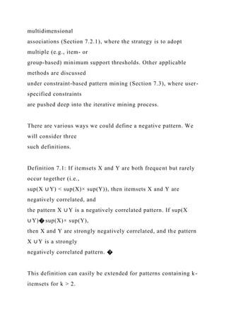 multidimensional
associations (Section 7.2.1), where the strategy is to adopt
multiple (e.g., item- or
group-based) minimum support thresholds. Other applicable
methods are discussed
under constraint-based pattern mining (Section 7.3), where user-
specified constraints
are pushed deep into the iterative mining process.
There are various ways we could define a negative pattern. We
will consider three
such definitions.
Definition 7.1: If itemsets X and Y are both frequent but rarely
occur together (i.e.,
sup(X ∪ Y) < sup(X)× sup(Y)), then itemsets X and Y are
negatively correlated, and
the pattern X ∪ Y is a negatively correlated pattern. If sup(X
∪ Y)� sup(X)× sup(Y),
then X and Y are strongly negatively correlated, and the pattern
X ∪ Y is a strongly
negatively correlated pattern. �
This definition can easily be extended for patterns containing k-
itemsets for k > 2.
 