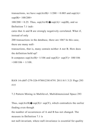 transactions, we have sup(A∪ B)= 1/200 = 0.005 and sup(A)×
sup(B)= 100/200×
100/200 = 0.25. Thus, sup(A∪ B)� sup(A)× sup(B), and so
Definition 7.1 indi-
cates that A and B are strongly negatively correlated. What if,
instead of only
200 transactions in the database, there are 106? In this case,
there are many null-
transactions, that is, many contain neither A nor B. How does
the definition hold up?
It computes sup(A∪ B)= 1/106 and sup(X)× sup(Y)= 100/106
×100/106 = 1/108.
HAN 14-ch07-279-326-9780123814791 2011/6/1 3:21 Page 293
#15
7.2 Pattern Mining in Multilevel, Multidimensional Space 293
Thus, sup(A∪ B)� sup(X)× sup(Y), which contradicts the earlier
finding even though
the number of occurrences of A and B has not changed. The
measure in Definition 7.1 is
not null-invariant, where null-invariance is essential for quality
 