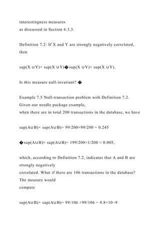 interestingness measures
as discussed in Section 6.3.3.
Definition 7.2: If X and Y are strongly negatively correlated,
then
sup(X ∪ Y)× sup(X ∪ Y)� sup(X ∪ Y)× sup(X ∪ Y).
Is this measure null-invariant? �
Example 7.5 Null-transaction problem with Definition 7.2.
Given our needle package example,
when there are in total 200 transactions in the database, we have
sup(A∪ B)× sup(A∪ B)= 99/200×99/200 = 0.245
� sup(A∪ B)× sup(A∪ B)= 199/200×1/200 ≈ 0.005,
which, according to Definition 7.2, indicates that A and B are
strongly negatively
correlated. What if there are 106 transactions in the database?
The measure would
compute
sup(A∪ B)× sup(A∪ B)= 99/106 ×99/106 = 9.8×10−9
 