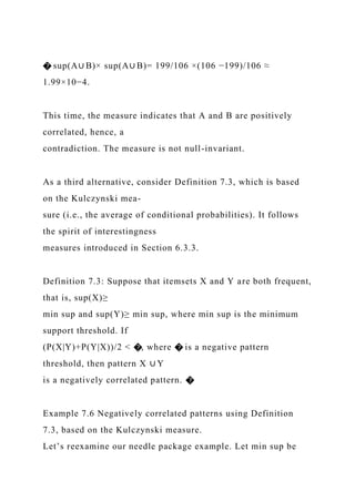 � sup(A∪ B)× sup(A∪ B)= 199/106 ×(106 −199)/106 ≈
1.99×10−4.
This time, the measure indicates that A and B are positively
correlated, hence, a
contradiction. The measure is not null-invariant.
As a third alternative, consider Definition 7.3, which is based
on the Kulczynski mea-
sure (i.e., the average of conditional probabilities). It follows
the spirit of interestingness
measures introduced in Section 6.3.3.
Definition 7.3: Suppose that itemsets X and Y are both frequent,
that is, sup(X)≥
min sup and sup(Y)≥ min sup, where min sup is the minimum
support threshold. If
(P(X|Y)+P(Y|X))/2 < �, where � is a negative pattern
threshold, then pattern X ∪ Y
is a negatively correlated pattern. �
Example 7.6 Negatively correlated patterns using Definition
7.3, based on the Kulczynski measure.
Let’s reexamine our needle package example. Let min sup be
 