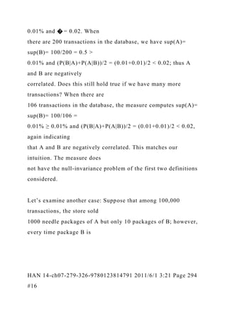 0.01% and � = 0.02. When
there are 200 transactions in the database, we have sup(A)=
sup(B)= 100/200 = 0.5 >
0.01% and (P(B|A)+P(A|B))/2 = (0.01+0.01)/2 < 0.02; thus A
and B are negatively
correlated. Does this still hold true if we have many more
transactions? When there are
106 transactions in the database, the measure computes sup(A)=
sup(B)= 100/106 =
0.01% ≥ 0.01% and (P(B|A)+P(A|B))/2 = (0.01+0.01)/2 < 0.02,
again indicating
that A and B are negatively correlated. This matches our
intuition. The measure does
not have the null-invariance problem of the first two definitions
considered.
Let’s examine another case: Suppose that among 100,000
transactions, the store sold
1000 needle packages of A but only 10 packages of B; however,
every time package B is
HAN 14-ch07-279-326-9780123814791 2011/6/1 3:21 Page 294
#16
 