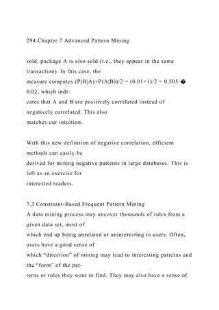 294 Chapter 7 Advanced Pattern Mining
sold, package A is also sold (i.e., they appear in the same
transaction). In this case, the
measure computes (P(B|A)+P(A|B))/2 = (0.01+1)/2 = 0.505 �
0.02, which indi-
cates that A and B are positively correlated instead of
negatively correlated. This also
matches our intuition.
With this new definition of negative correlation, efficient
methods can easily be
derived for mining negative patterns in large databases. This is
left as an exercise for
interested readers.
7.3 Constraint-Based Frequent Pattern Mining
A data mining process may uncover thousands of rules from a
given data set, most of
which end up being unrelated or uninteresting to users. Often,
users have a good sense of
which “direction” of mining may lead to interesting patterns and
the “form” of the pat-
terns or rules they want to find. They may also have a sense of
 