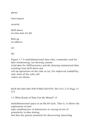 phone
item (types)
security
Drill-down
on time data for Q1
Roll-up
on address
(a)
(b)
Figure 1.7 A multidimensional data cube, commonly used for
data warehousing, (a) showing summa-
rized data for AllElectronics and (b) showing summarized data
resulting from drill-down and
roll-up operations on the cube in (a). For improved readability,
only some of the cube cell
values are shown.
HAN 08-ch01-001-038-9780123814791 2011/6/1 3:12 Page 13
#13
1.3 What Kinds of Data Can Be Mined? 13
multidimensional space in an OLAP style. That is, it allows the
exploration of mul-
tiple combinations of dimensions at varying levels of
granularity in data mining,
and thus has greater potential for discovering interesting
 