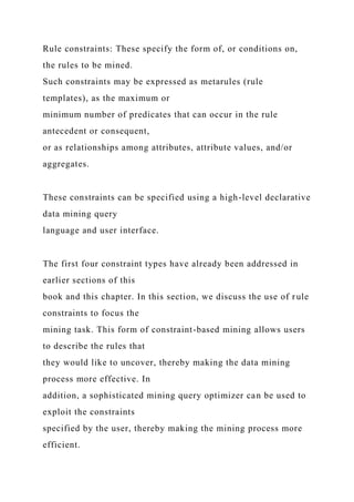 Rule constraints: These specify the form of, or conditions on,
the rules to be mined.
Such constraints may be expressed as metarules (rule
templates), as the maximum or
minimum number of predicates that can occur in the rule
antecedent or consequent,
or as relationships among attributes, attribute values, and/or
aggregates.
These constraints can be specified using a high-level declarative
data mining query
language and user interface.
The first four constraint types have already been addressed in
earlier sections of this
book and this chapter. In this section, we discuss the use of rule
constraints to focus the
mining task. This form of constraint-based mining allows users
to describe the rules that
they would like to uncover, thereby making the data mining
process more effective. In
addition, a sophisticated mining query optimizer can be used to
exploit the constraints
specified by the user, thereby making the mining process more
efficient.
 