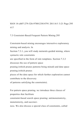 HAN 14-ch07-279-326-9780123814791 2011/6/1 3:21 Page 295
#17
7.3 Constraint-Based Frequent Pattern Mining 295
Constraint-based mining encourages interactive exploratory
mining and analysis. In
Section 7.3.1, you will study metarule-guided mining, where
syntactic rule constraints
are specified in the form of rule templates. Section 7.3.2
discusses the use of pattern space
pruning (which prunes patterns being mined) and data space
pruning (which prunes
pieces of the data space for which further exploration cannot
contribute to the discovery
of patterns satisfying the constraints).
For pattern space pruning, we introduce three classes of
properties that facilitate
constraint-based search space pruning: antimonotonicity,
monotonicity, and succinct-
ness. We also discuss a special class of constraints, called
 