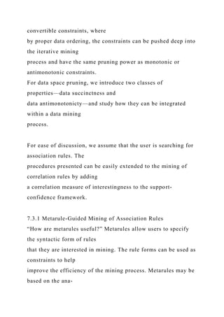 convertible constraints, where
by proper data ordering, the constraints can be pushed deep into
the iterative mining
process and have the same pruning power as monotonic or
antimonotonic constraints.
For data space pruning, we introduce two classes of
properties—data succinctness and
data antimonotonicty—and study how they can be integrated
within a data mining
process.
For ease of discussion, we assume that the user is searching for
association rules. The
procedures presented can be easily extended to the mining of
correlation rules by adding
a correlation measure of interestingness to the support-
confidence framework.
7.3.1 Metarule-Guided Mining of Association Rules
“How are metarules useful?” Metarules allow users to specify
the syntactic form of rules
that they are interested in mining. The rule forms can be used as
constraints to help
improve the efficiency of the mining process. Metarules may be
based on the ana-
 