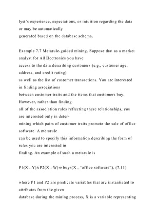 lyst’s experience, expectations, or intuition regarding the data
or may be automatically
generated based on the database schema.
Example 7.7 Metarule-guided mining. Suppose that as a market
analyst for AllElectronics you have
access to the data describing customers (e.g., customer age,
address, and credit rating)
as well as the list of customer transactions. You are interested
in finding associations
between customer traits and the items that customers buy.
However, rather than finding
all of the association rules reflecting these relationships, you
are interested only in deter-
mining which pairs of customer traits promote the sale of office
software. A metarule
can be used to specify this information describing the form of
rules you are interested in
finding. An example of such a metarule is
P1(X , Y)∧ P2(X , W)⇒ buys(X , “office software”), (7.11)
where P1 and P2 are predicate variables that are instantiated to
attributes from the given
database during the mining process, X is a variable representing
 