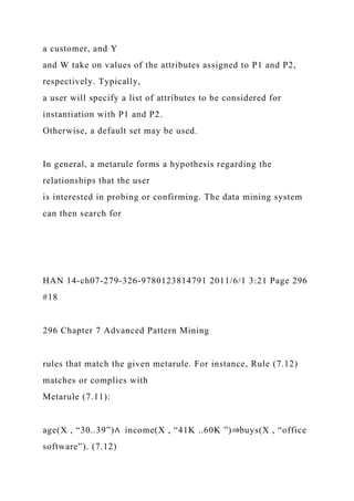 a customer, and Y
and W take on values of the attributes assigned to P1 and P2,
respectively. Typically,
a user will specify a list of attributes to be considered for
instantiation with P1 and P2.
Otherwise, a default set may be used.
In general, a metarule forms a hypothesis regarding the
relationships that the user
is interested in probing or confirming. The data mining system
can then search for
HAN 14-ch07-279-326-9780123814791 2011/6/1 3:21 Page 296
#18
296 Chapter 7 Advanced Pattern Mining
rules that match the given metarule. For instance, Rule (7.12)
matches or complies with
Metarule (7.11):
age(X , “30..39”)∧ income(X , “41K ..60K ”)⇒buys(X , “office
software”). (7.12)
 