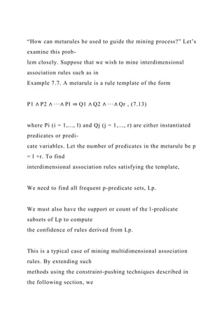 “How can metarules be used to guide the mining process?” Let’s
examine this prob-
lem closely. Suppose that we wish to mine interdimensional
association rules such as in
Example 7.7. A metarule is a rule template of the form
P1 ∧ P2 ∧ ···∧ Pl ⇒ Q1 ∧ Q2 ∧ ···∧ Qr , (7.13)
where Pi (i = 1,..., l) and Qj (j = 1,..., r) are either instantiated
predicates or predi-
cate variables. Let the number of predicates in the metarule be p
= l +r. To find
interdimensional association rules satisfying the template,
We need to find all frequent p-predicate sets, Lp.
We must also have the support or count of the l-predicate
subsets of Lp to compute
the confidence of rules derived from Lp.
This is a typical case of mining multidimensional association
rules. By extending such
methods using the constraint-pushing techniques described in
the following section, we
 