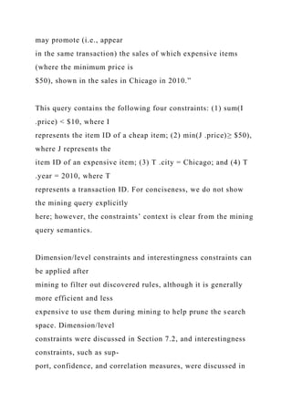 may promote (i.e., appear
in the same transaction) the sales of which expensive items
(where the minimum price is
$50), shown in the sales in Chicago in 2010.”
This query contains the following four constraints: (1) sum(I
.price) < $10, where I
represents the item ID of a cheap item; (2) min(J .price)≥ $50),
where J represents the
item ID of an expensive item; (3) T .city = Chicago; and (4) T
.year = 2010, where T
represents a transaction ID. For conciseness, we do not show
the mining query explicitly
here; however, the constraints’ context is clear from the mining
query semantics.
Dimension/level constraints and interestingness constraints can
be applied after
mining to filter out discovered rules, although it is generally
more efficient and less
expensive to use them during mining to help prune the search
space. Dimension/level
constraints were discussed in Section 7.2, and interestingness
constraints, such as sup-
port, confidence, and correlation measures, were discussed in
 