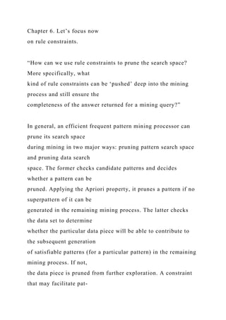 Chapter 6. Let’s focus now
on rule constraints.
“How can we use rule constraints to prune the search space?
More specifically, what
kind of rule constraints can be ‘pushed’ deep into the mining
process and still ensure the
completeness of the answer returned for a mining query?”
In general, an efficient frequent pattern mining processor can
prune its search space
during mining in two major ways: pruning pattern search space
and pruning data search
space. The former checks candidate patterns and decides
whether a pattern can be
pruned. Applying the Apriori property, it prunes a pattern if no
superpattern of it can be
generated in the remaining mining process. The latter checks
the data set to determine
whether the particular data piece will be able to contribute to
the subsequent generation
of satisfiable patterns (for a particular pattern) in the remaining
mining process. If not,
the data piece is pruned from further exploration. A constraint
that may facilitate pat-
 