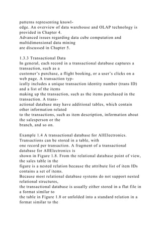 patterns representing knowl-
edge. An overview of data warehouse and OLAP technology is
provided in Chapter 4.
Advanced issues regarding data cube computation and
multidimensional data mining
are discussed in Chapter 5.
1.3.3 Transactional Data
In general, each record in a transactional database captures a
transaction, such as a
customer’s purchase, a flight booking, or a user’s clicks on a
web page. A transaction typ-
ically includes a unique transaction identity number (trans ID)
and a list of the items
making up the transaction, such as the items purchased in the
transaction. A trans-
actional database may have additional tables, which contain
other information related
to the transactions, such as item description, information about
the salesperson or the
branch, and so on.
Example 1.4 A transactional database for AllElectronics.
Transactions can be stored in a table, with
one record per transaction. A fragment of a transactional
database for AllElectronics is
shown in Figure 1.8. From the relational database point of view,
the sales table in the
figure is a nested relation because the attribute list of item IDs
contains a set of items.
Because most relational database systems do not support nested
relational structures,
the transactional database is usually either stored in a flat file in
a format similar to
the table in Figure 1.8 or unfolded into a standard relation in a
format similar to the
 